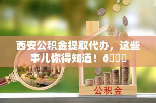 宁波西安公积金提取代办，这些事儿你得知道！😎